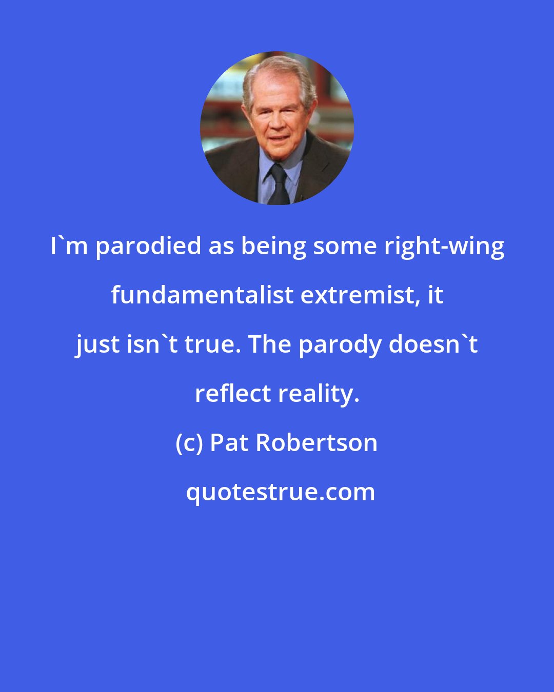 Pat Robertson: I'm parodied as being some right-wing fundamentalist extremist, it just isn't true. The parody doesn't reflect reality.