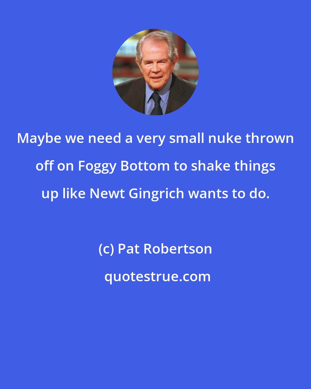 Pat Robertson: Maybe we need a very small nuke thrown off on Foggy Bottom to shake things up like Newt Gingrich wants to do.