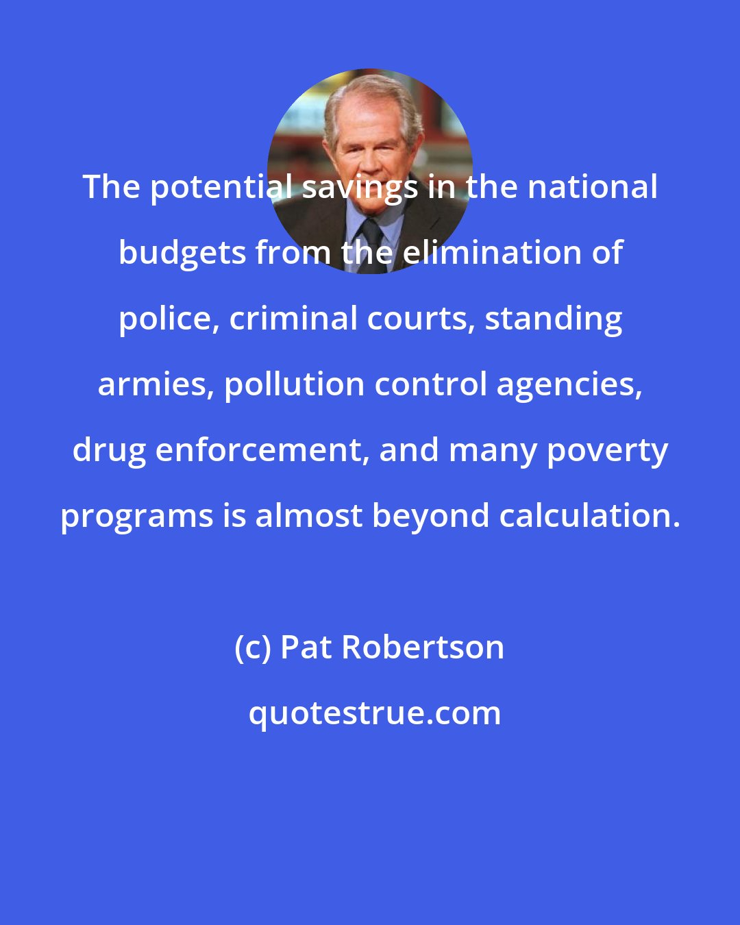 Pat Robertson: The potential savings in the national budgets from the elimination of police, criminal courts, standing armies, pollution control agencies, drug enforcement, and many poverty programs is almost beyond calculation.