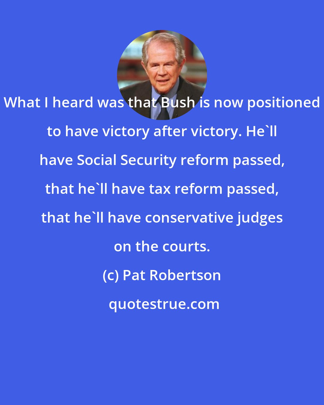 Pat Robertson: What I heard was that Bush is now positioned to have victory after victory. He'll have Social Security reform passed, that he'll have tax reform passed, that he'll have conservative judges on the courts.