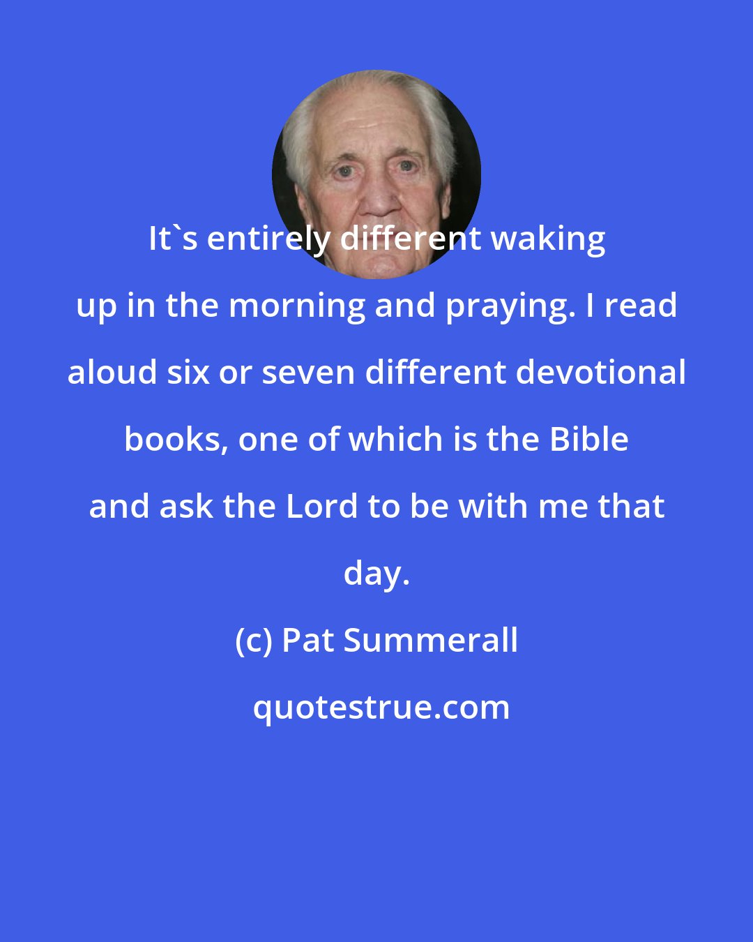 Pat Summerall: It's entirely different waking up in the morning and praying. I read aloud six or seven different devotional books, one of which is the Bible and ask the Lord to be with me that day.
