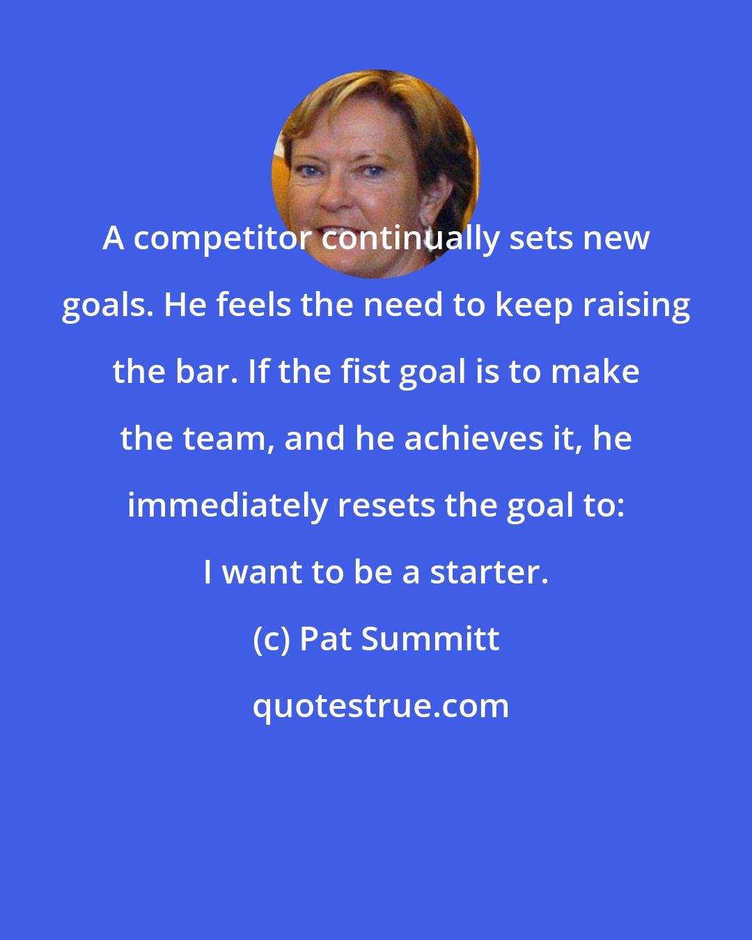 Pat Summitt: A competitor continually sets new goals. He feels the need to keep raising the bar. If the fist goal is to make the team, and he achieves it, he immediately resets the goal to: I want to be a starter.