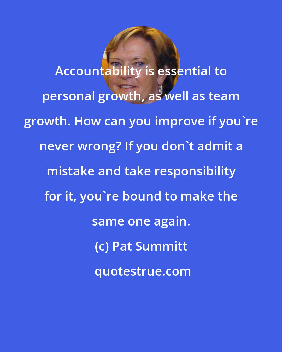 Pat Summitt: Accountability is essential to personal growth, as well as team growth. How can you improve if you're never wrong? If you don't admit a mistake and take responsibility for it, you're bound to make the same one again.