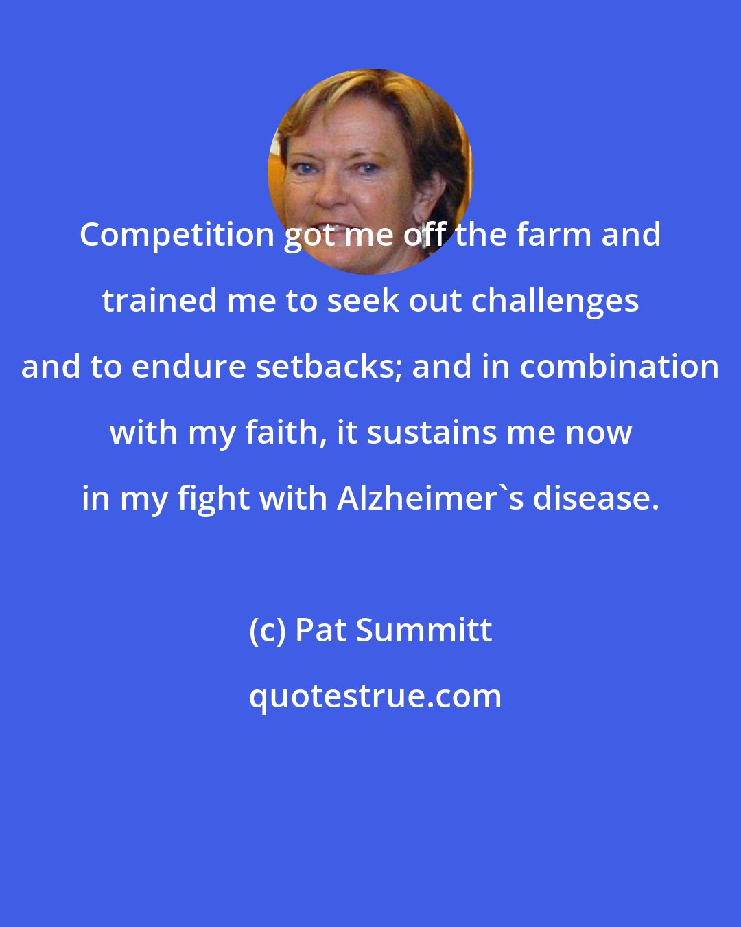 Pat Summitt: Competition got me off the farm and trained me to seek out challenges and to endure setbacks; and in combination with my faith, it sustains me now in my fight with Alzheimer's disease.