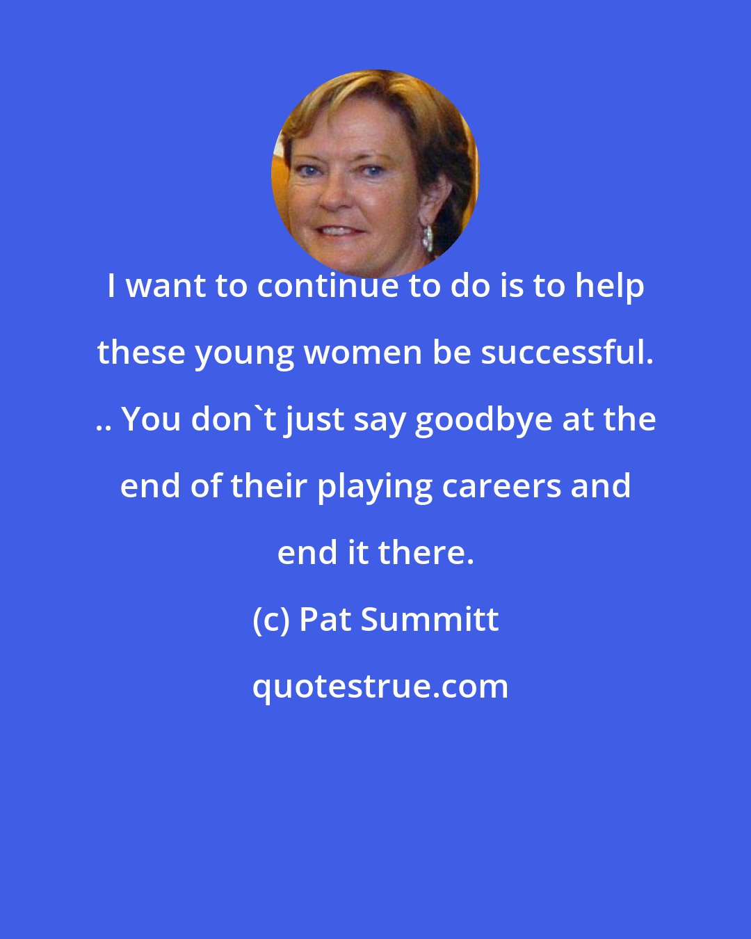 Pat Summitt: I want to continue to do is to help these young women be successful. .. You don't just say goodbye at the end of their playing careers and end it there.