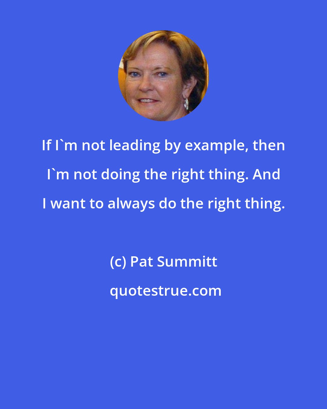 Pat Summitt: If I'm not leading by example, then I'm not doing the right thing. And I want to always do the right thing.