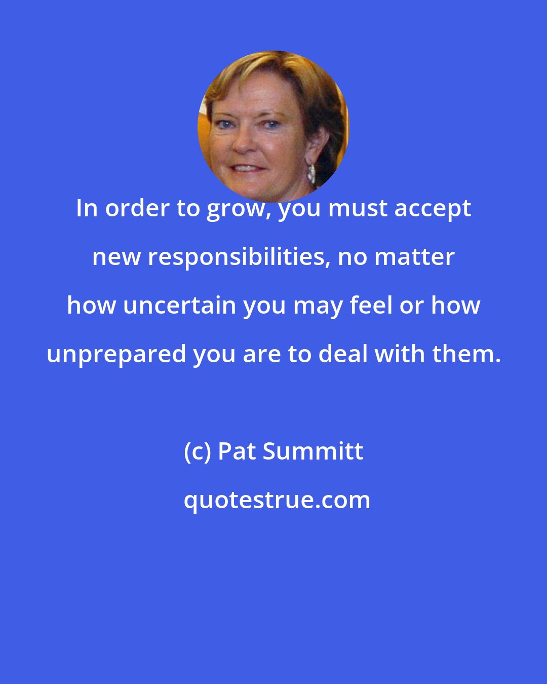 Pat Summitt: In order to grow, you must accept new responsibilities, no matter how uncertain you may feel or how unprepared you are to deal with them.