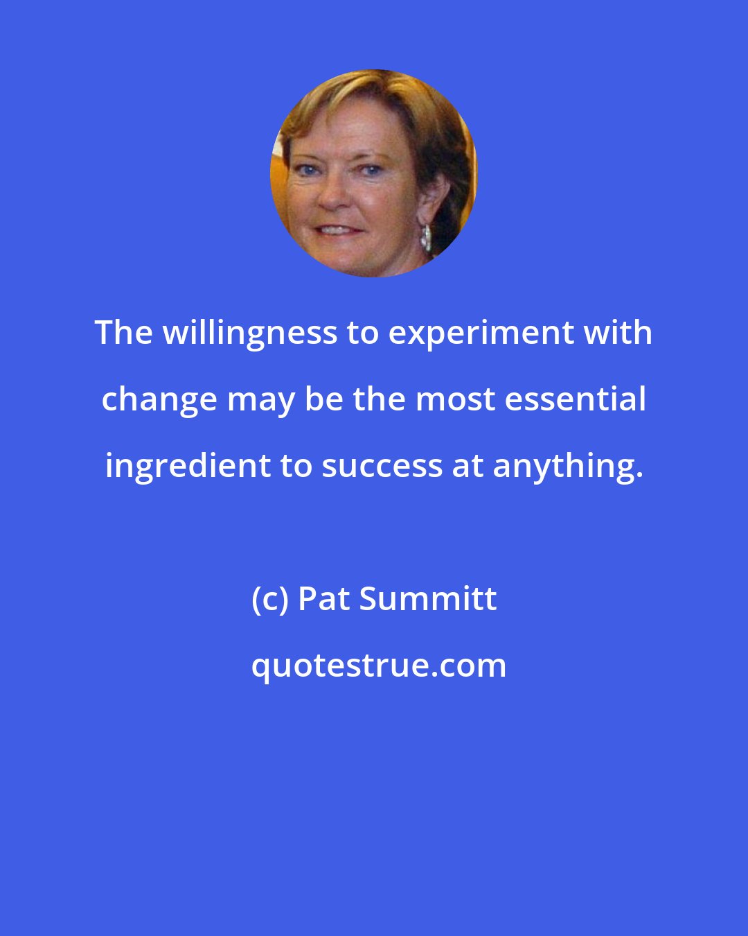 Pat Summitt: The willingness to experiment with change may be the most essential ingredient to success at anything.