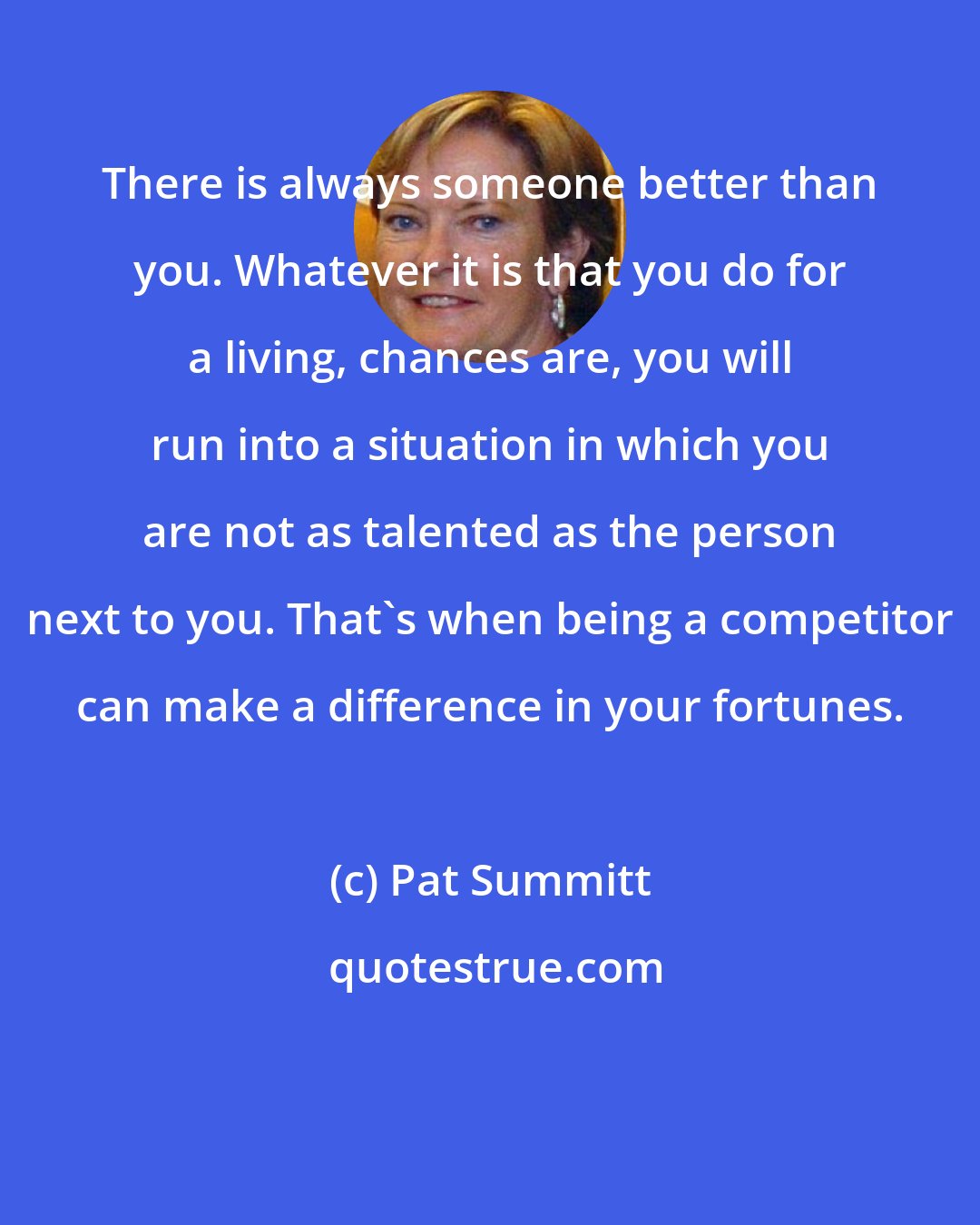 Pat Summitt: There is always someone better than you. Whatever it is that you do for a living, chances are, you will run into a situation in which you are not as talented as the person next to you. That's when being a competitor can make a difference in your fortunes.