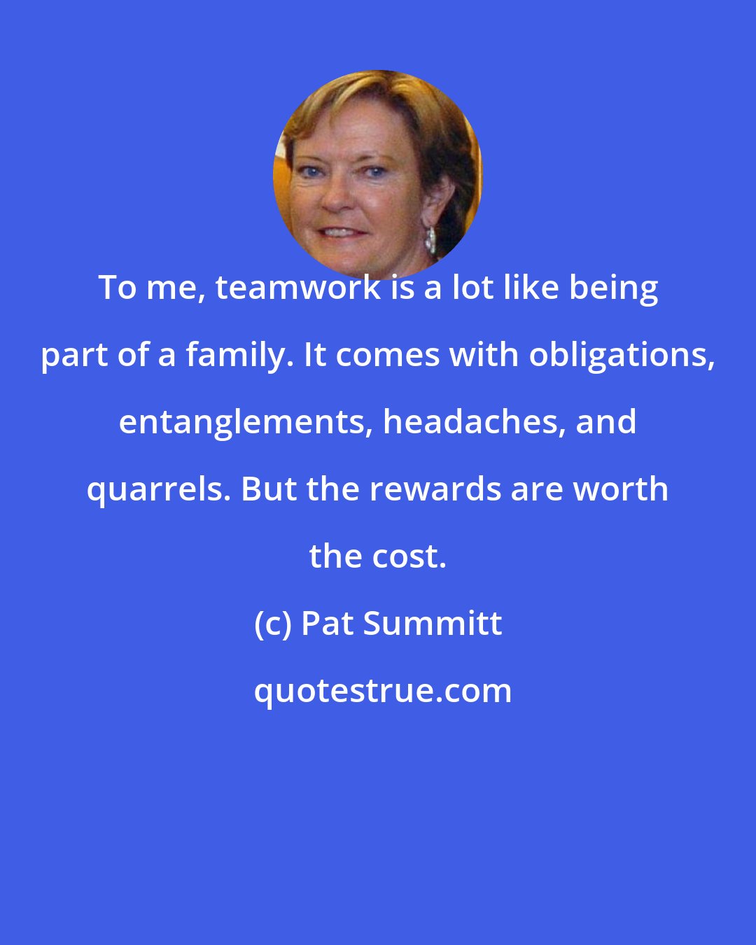 Pat Summitt: To me, teamwork is a lot like being part of a family. It comes with obligations, entanglements, headaches, and quarrels. But the rewards are worth the cost.