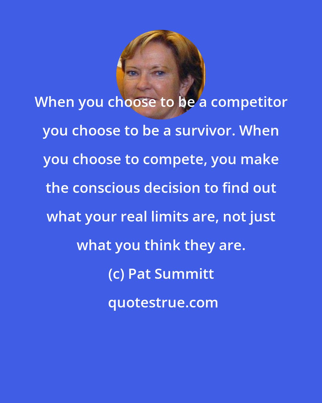 Pat Summitt: When you choose to be a competitor you choose to be a survivor. When you choose to compete, you make the conscious decision to find out what your real limits are, not just what you think they are.