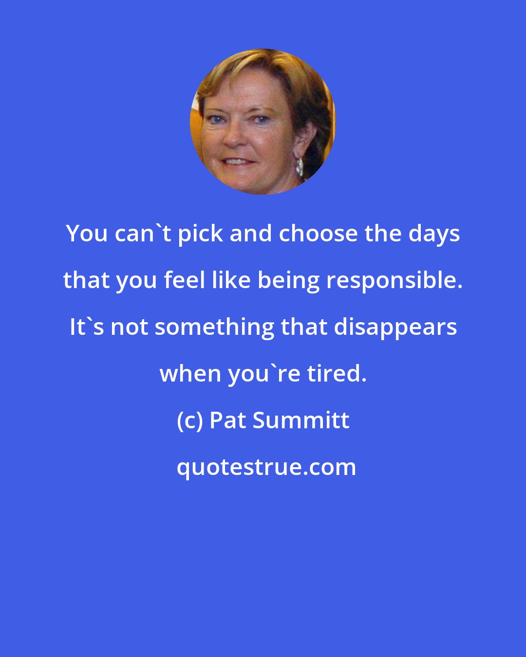 Pat Summitt: You can't pick and choose the days that you feel like being responsible. It's not something that disappears when you're tired.