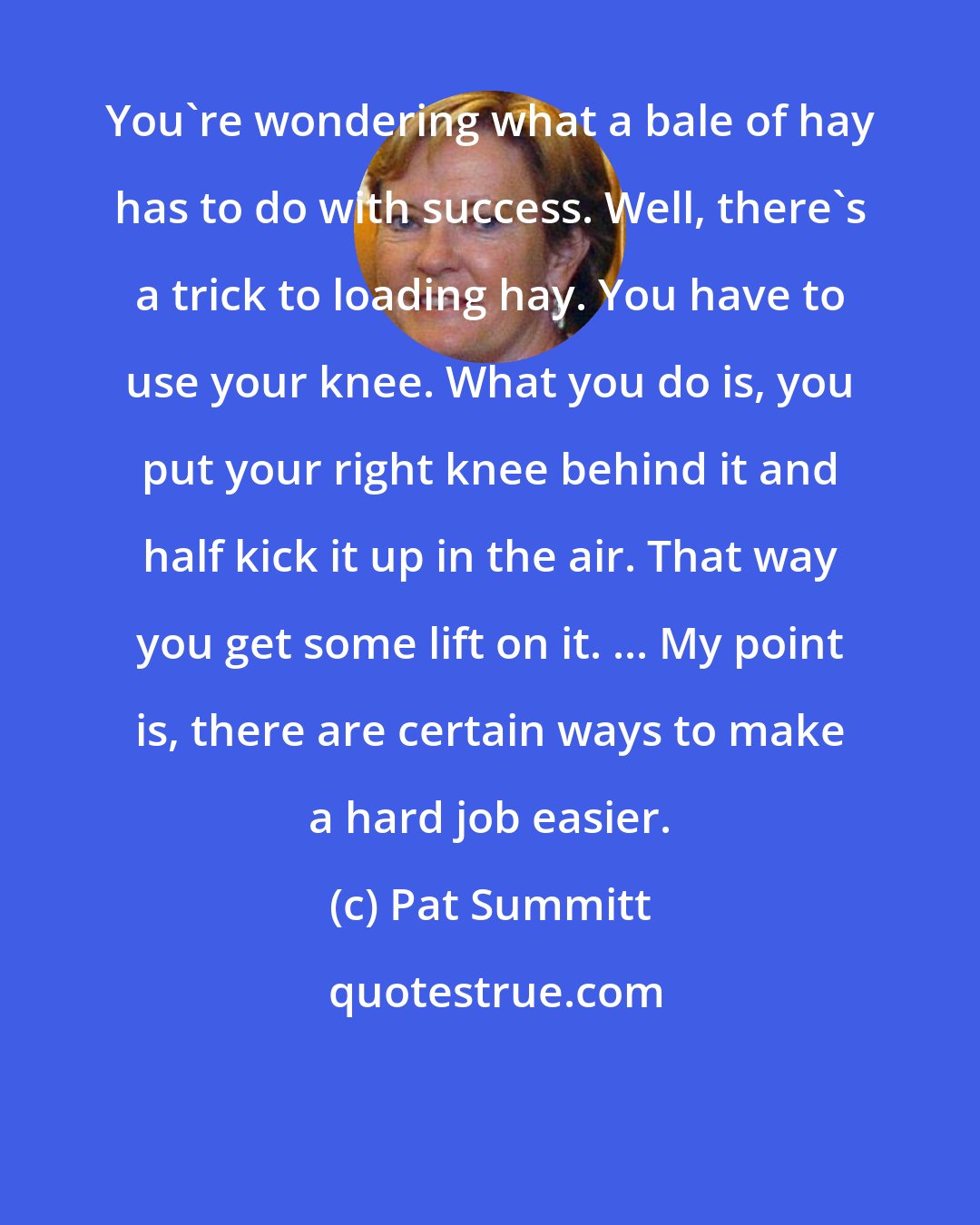 Pat Summitt: You're wondering what a bale of hay has to do with success. Well, there's a trick to loading hay. You have to use your knee. What you do is, you put your right knee behind it and half kick it up in the air. That way you get some lift on it. ... My point is, there are certain ways to make a hard job easier.