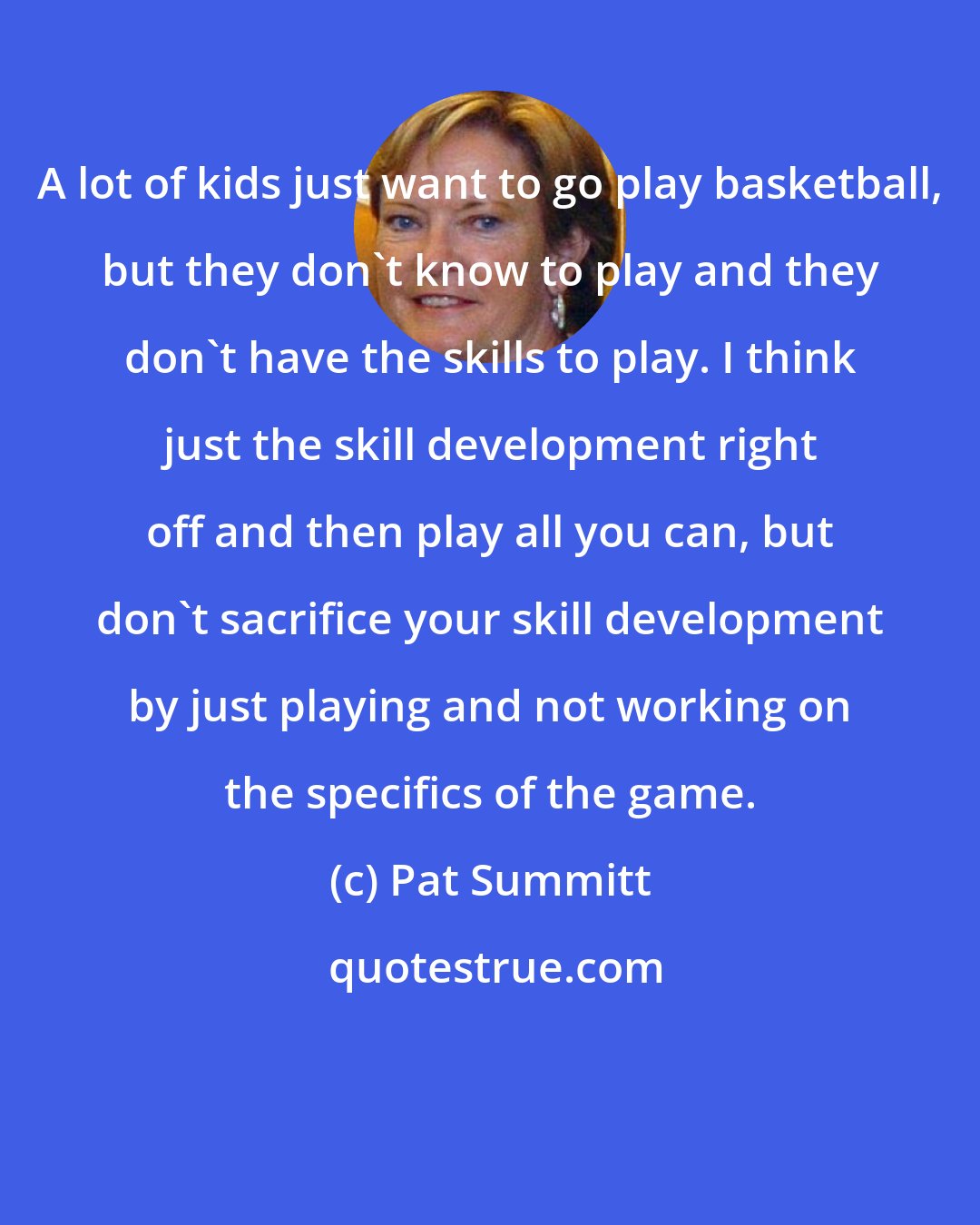 Pat Summitt: A lot of kids just want to go play basketball, but they don't know to play and they don't have the skills to play. I think just the skill development right off and then play all you can, but don't sacrifice your skill development by just playing and not working on the specifics of the game.