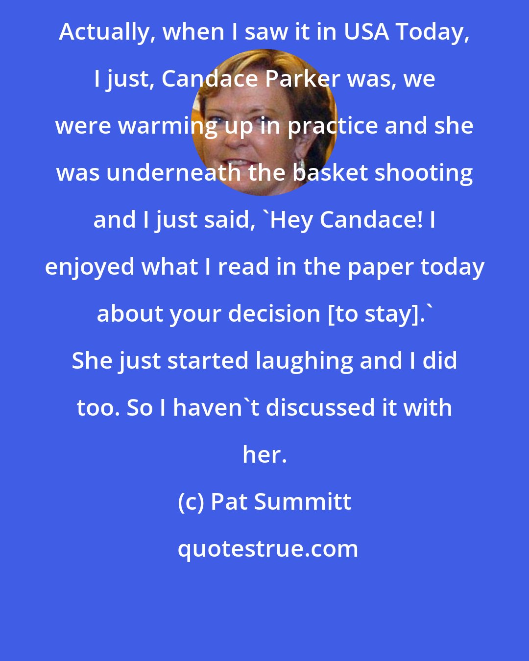 Pat Summitt: Actually, when I saw it in USA Today, I just, Candace Parker was, we were warming up in practice and she was underneath the basket shooting and I just said, 'Hey Candace! I enjoyed what I read in the paper today about your decision [to stay].' She just started laughing and I did too. So I haven't discussed it with her.