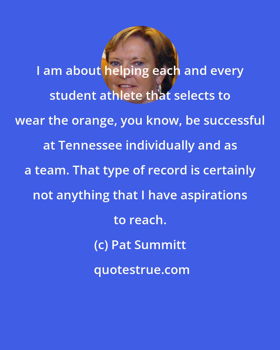 Pat Summitt: I am about helping each and every student athlete that selects to wear the orange, you know, be successful at Tennessee individually and as a team. That type of record is certainly not anything that I have aspirations to reach.