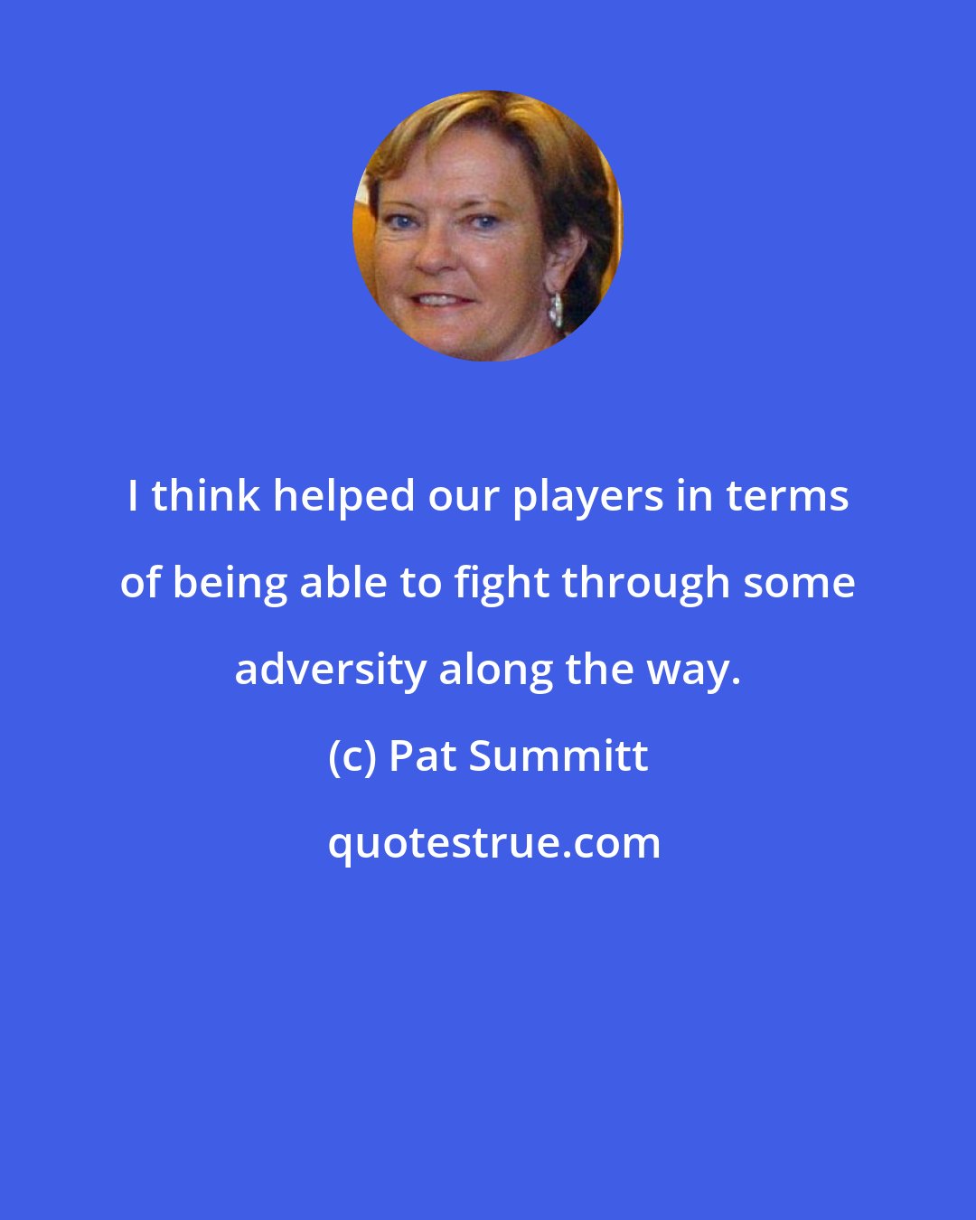 Pat Summitt: I think helped our players in terms of being able to fight through some adversity along the way.