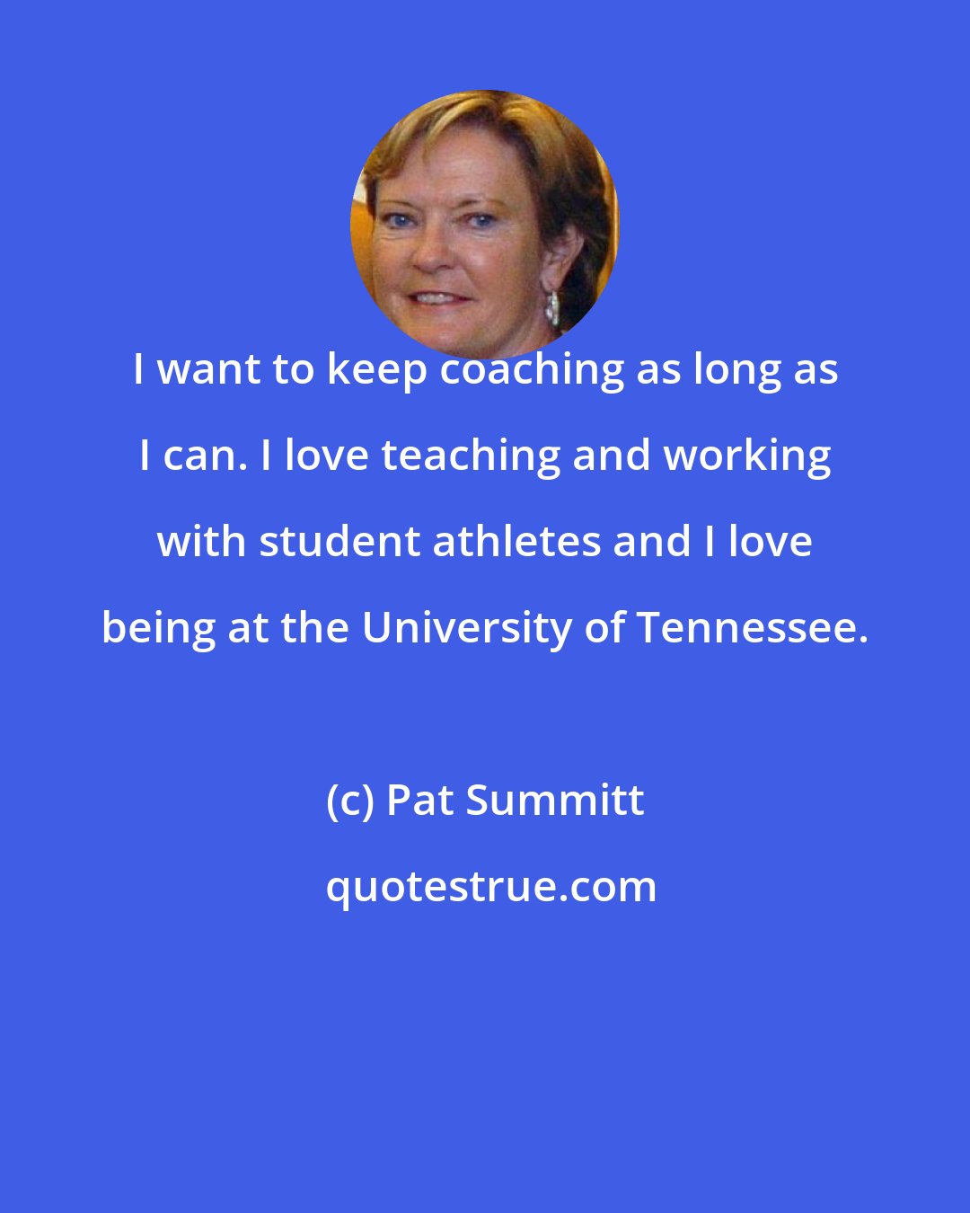 Pat Summitt: I want to keep coaching as long as I can. I love teaching and working with student athletes and I love being at the University of Tennessee.