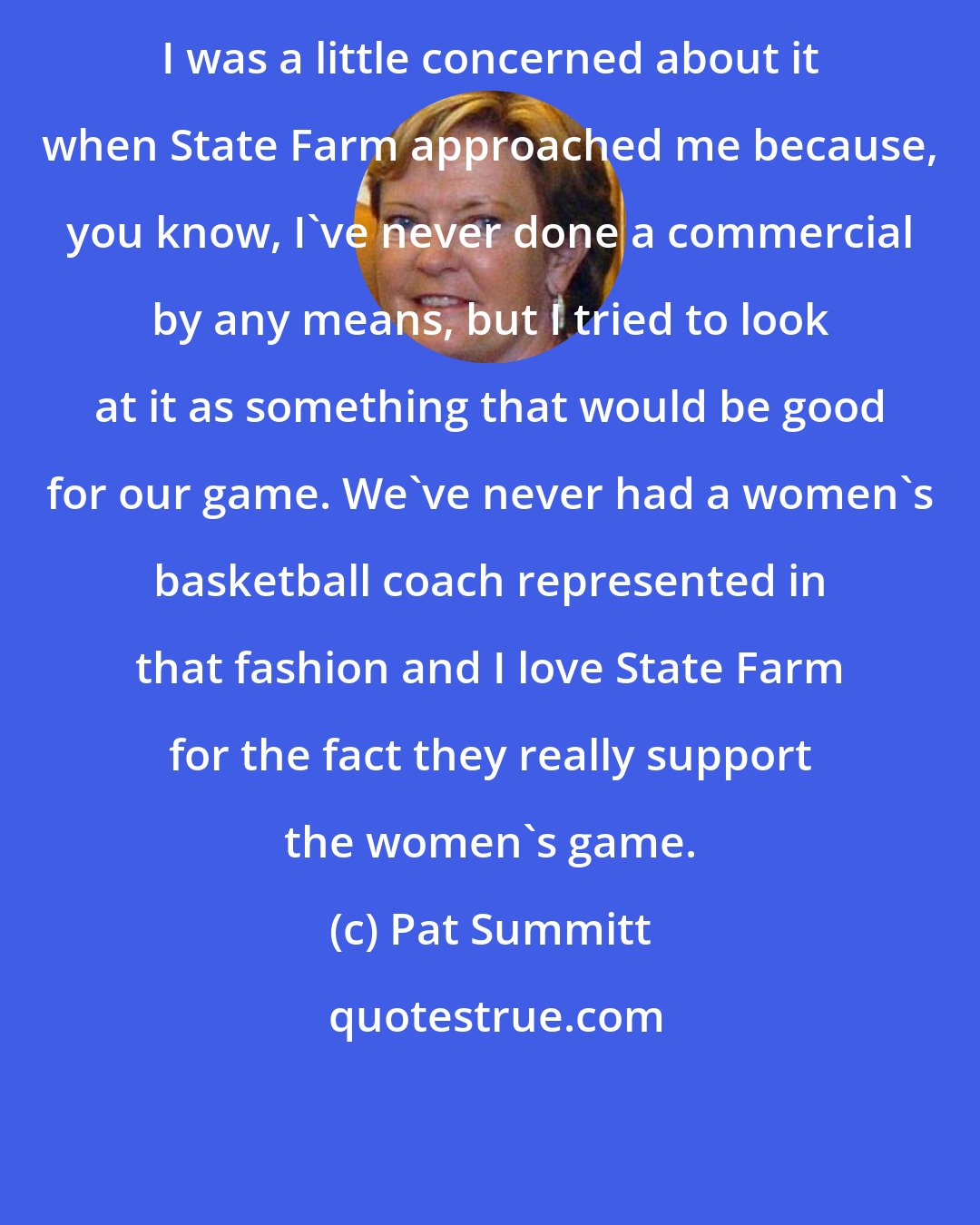 Pat Summitt: I was a little concerned about it when State Farm approached me because, you know, I've never done a commercial by any means, but I tried to look at it as something that would be good for our game. We've never had a women's basketball coach represented in that fashion and I love State Farm for the fact they really support the women's game.