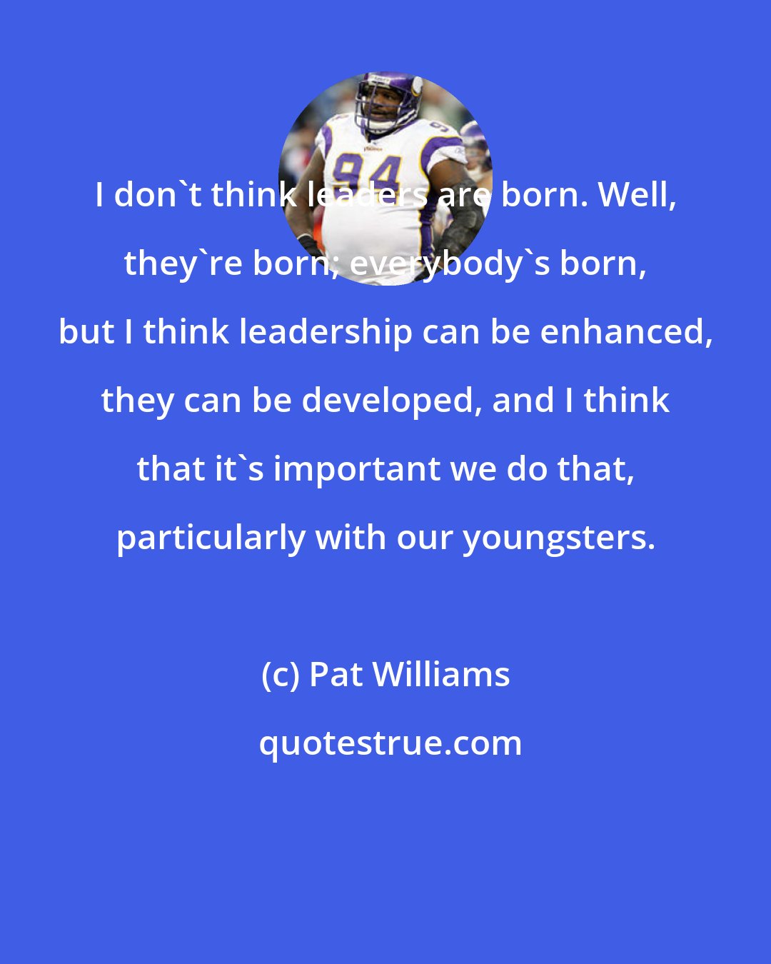 Pat Williams: I don't think leaders are born. Well, they're born; everybody's born, but I think leadership can be enhanced, they can be developed, and I think that it's important we do that, particularly with our youngsters.
