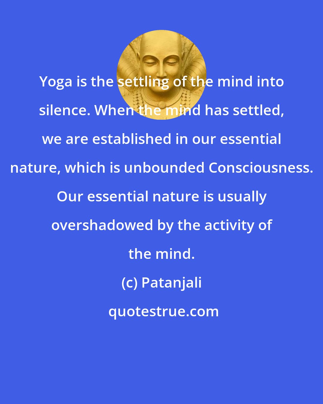 Patanjali: Yoga is the settling of the mind into silence. When the mind has settled, we are established in our essential nature, which is unbounded Consciousness. Our essential nature is usually overshadowed by the activity of the mind.