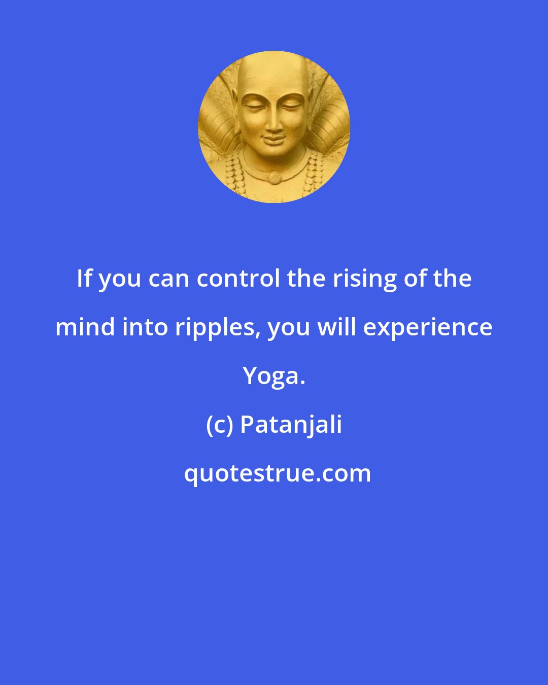 Patanjali: If you can control the rising of the mind into ripples, you will experience Yoga.