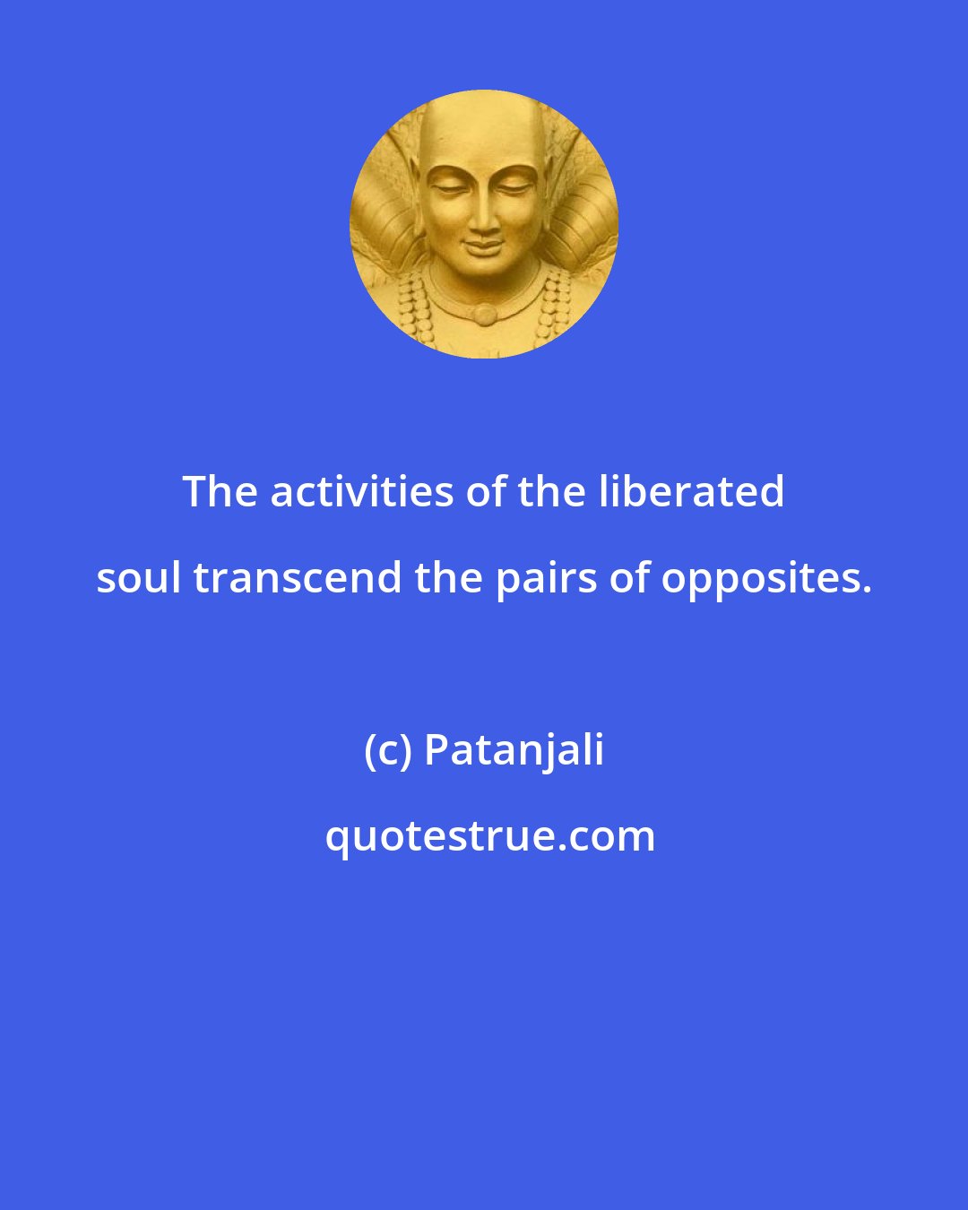 Patanjali: The activities of the liberated soul transcend the pairs of opposites.