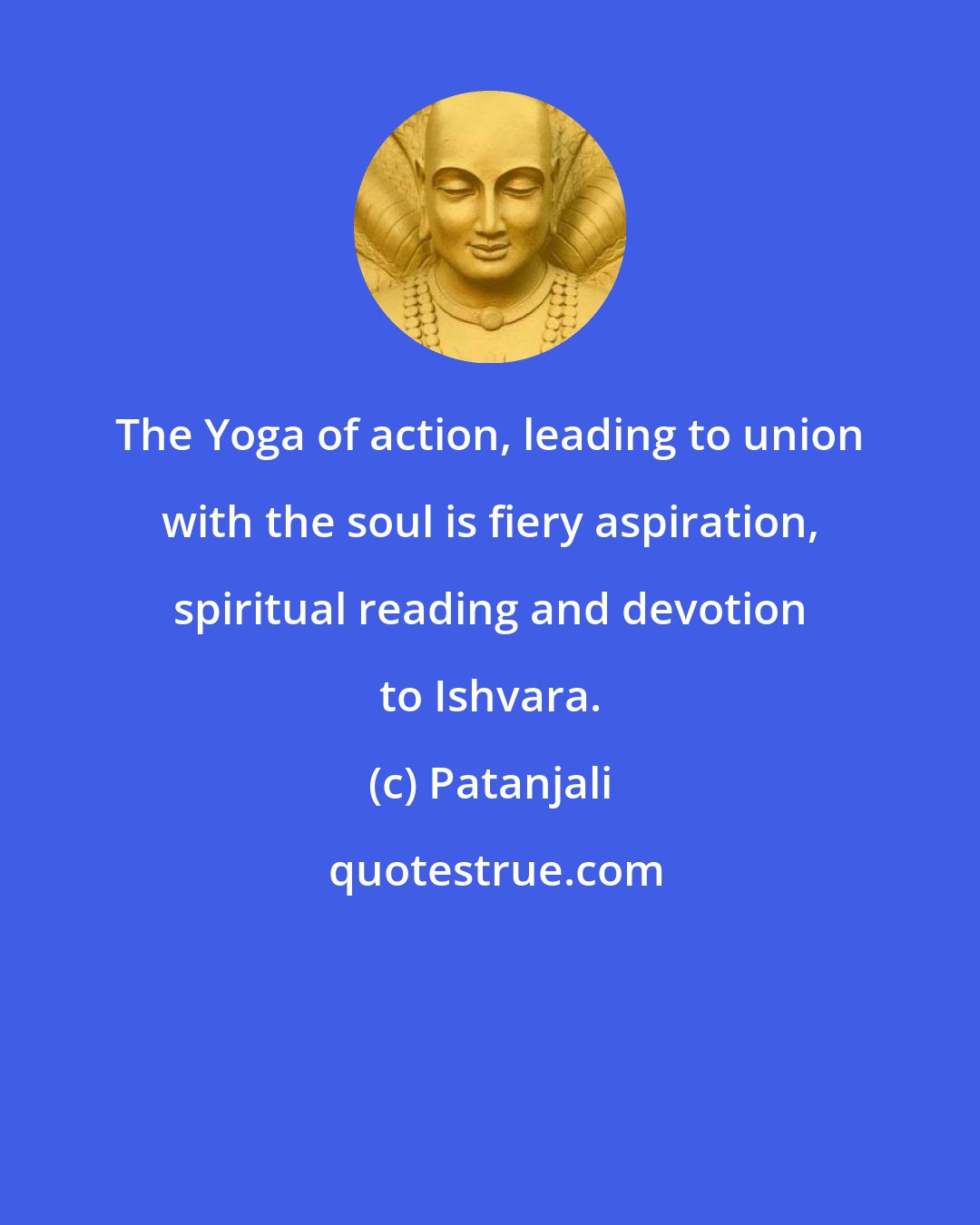 Patanjali: The Yoga of action, leading to union with the soul is fiery aspiration, spiritual reading and devotion to Ishvara.