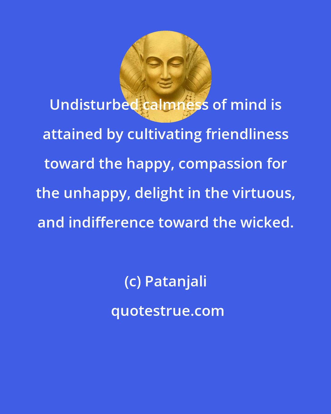 Patanjali: Undisturbed calmness of mind is attained by cultivating friendliness toward the happy, compassion for the unhappy, delight in the virtuous, and indifference toward the wicked.