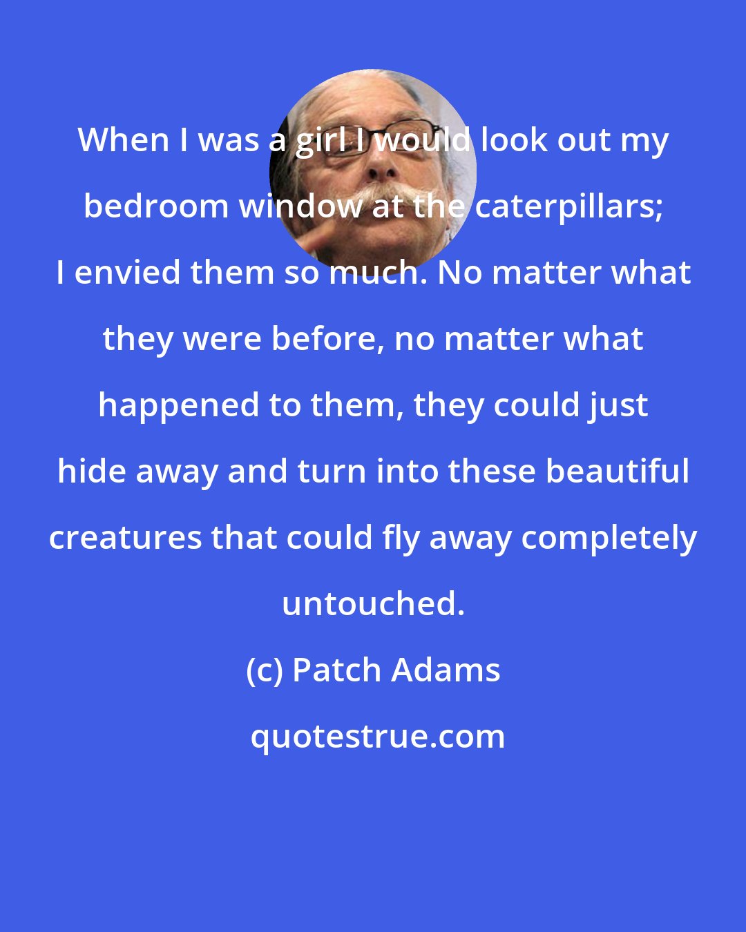 Patch Adams: When I was a girl I would look out my bedroom window at the caterpillars; I envied them so much. No matter what they were before, no matter what happened to them, they could just hide away and turn into these beautiful creatures that could fly away completely untouched.