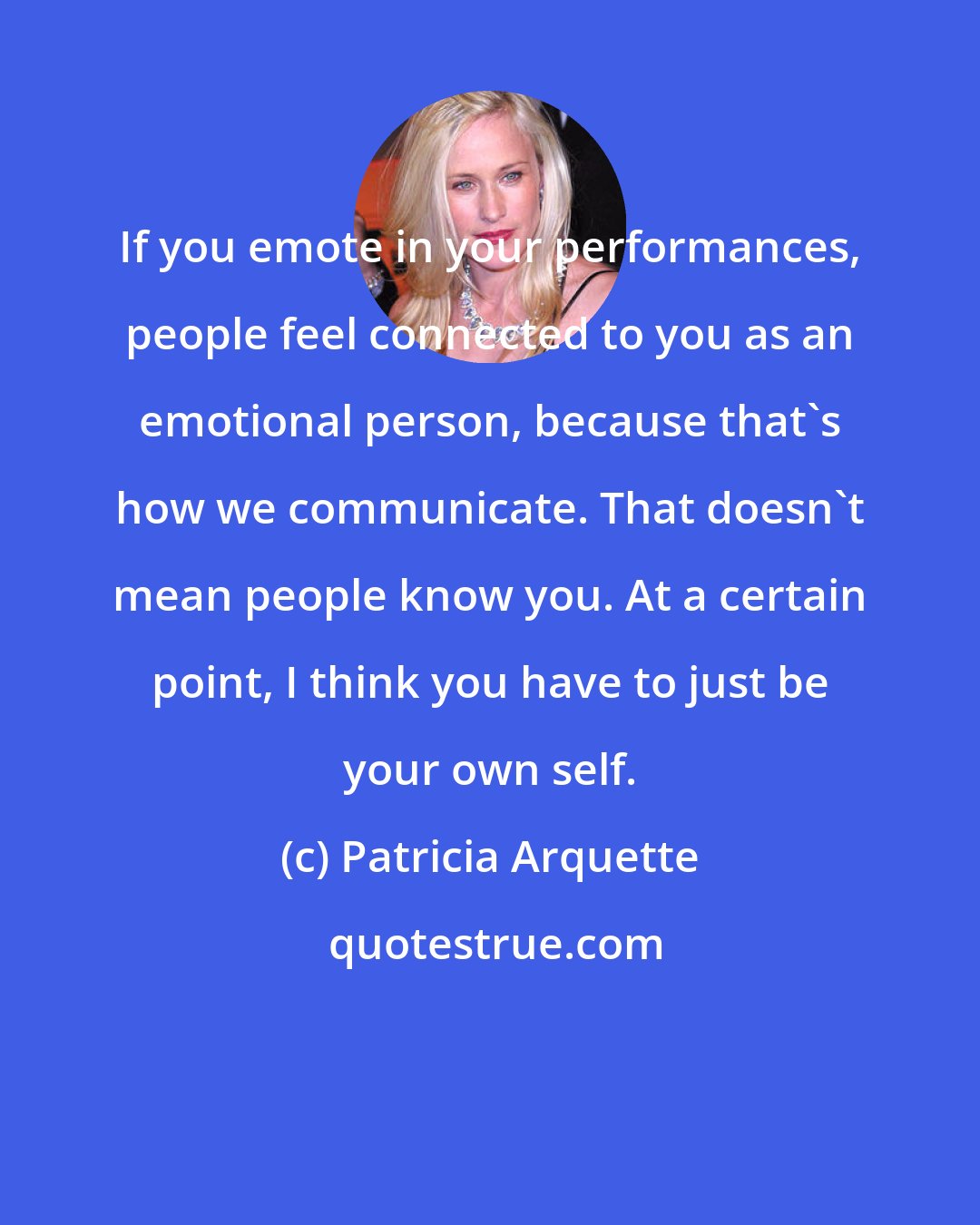 Patricia Arquette: If you emote in your performances, people feel connected to you as an emotional person, because that's how we communicate. That doesn't mean people know you. At a certain point, I think you have to just be your own self.