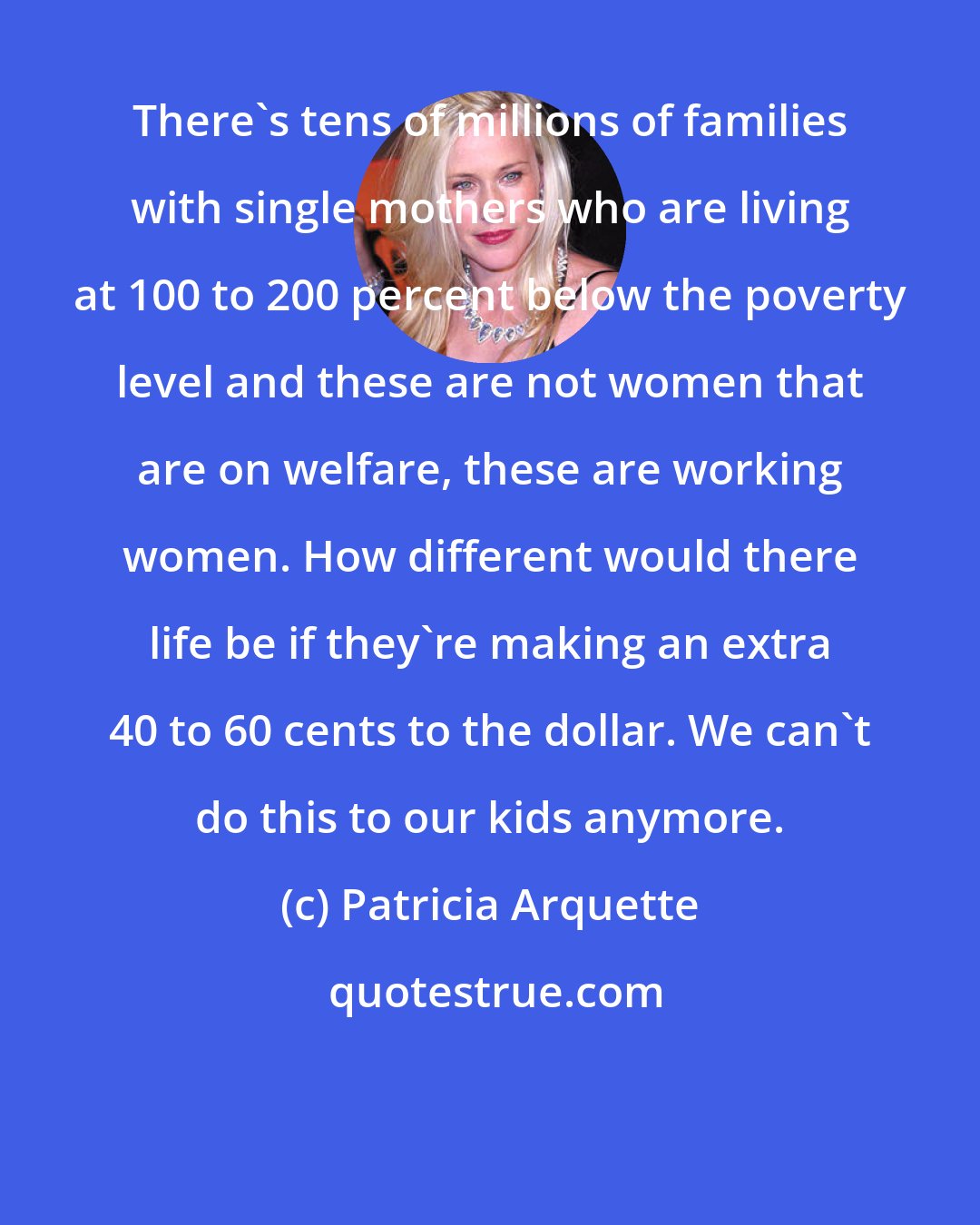 Patricia Arquette: There's tens of millions of families with single mothers who are living at 100 to 200 percent below the poverty level and these are not women that are on welfare, these are working women. How different would there life be if they're making an extra 40 to 60 cents to the dollar. We can't do this to our kids anymore.