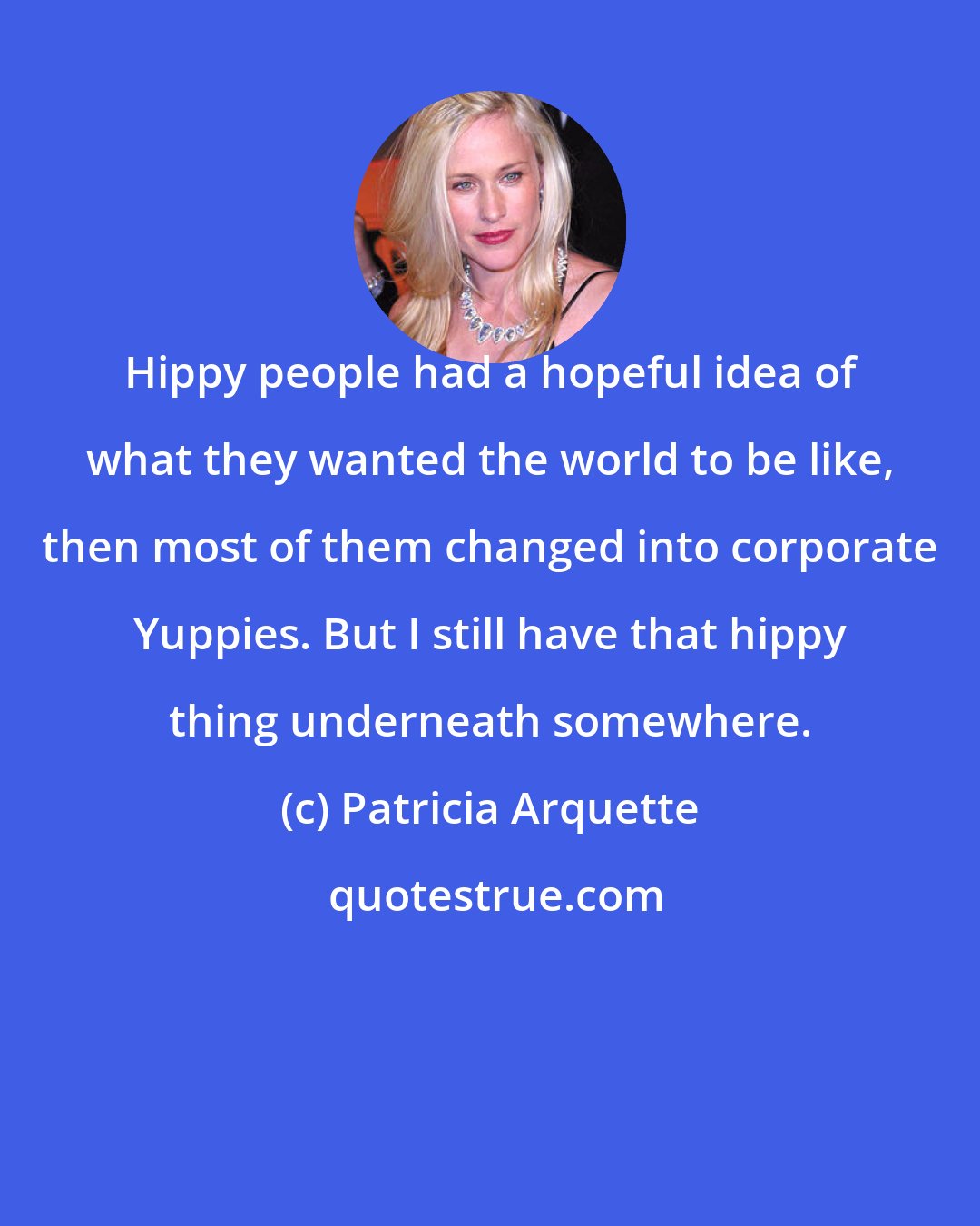 Patricia Arquette: Hippy people had a hopeful idea of what they wanted the world to be like, then most of them changed into corporate Yuppies. But I still have that hippy thing underneath somewhere.