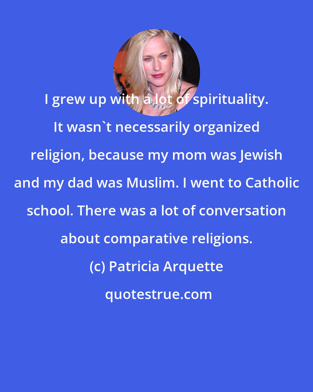 Patricia Arquette: I grew up with a lot of spirituality. It wasn't necessarily organized religion, because my mom was Jewish and my dad was Muslim. I went to Catholic school. There was a lot of conversation about comparative religions.