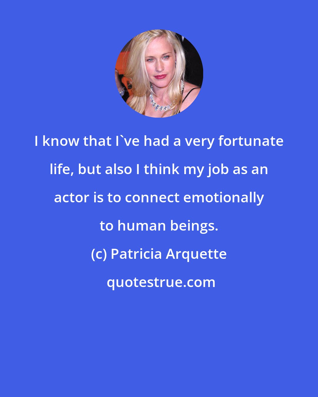 Patricia Arquette: I know that I've had a very fortunate life, but also I think my job as an actor is to connect emotionally to human beings.