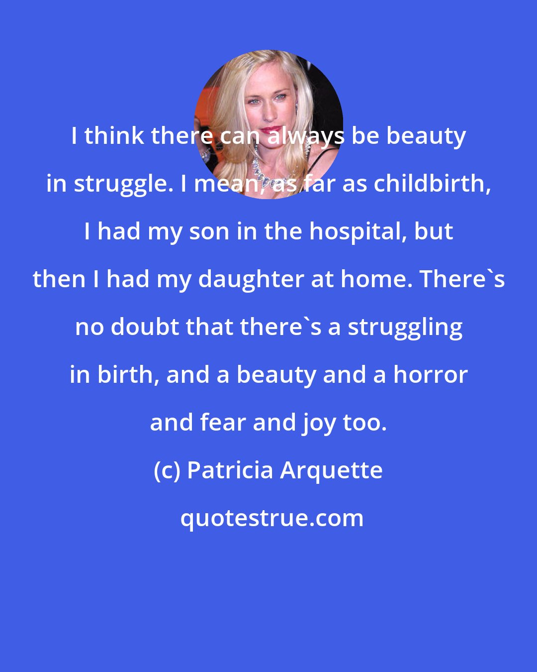 Patricia Arquette: I think there can always be beauty in struggle. I mean, as far as childbirth, I had my son in the hospital, but then I had my daughter at home. There's no doubt that there's a struggling in birth, and a beauty and a horror and fear and joy too.