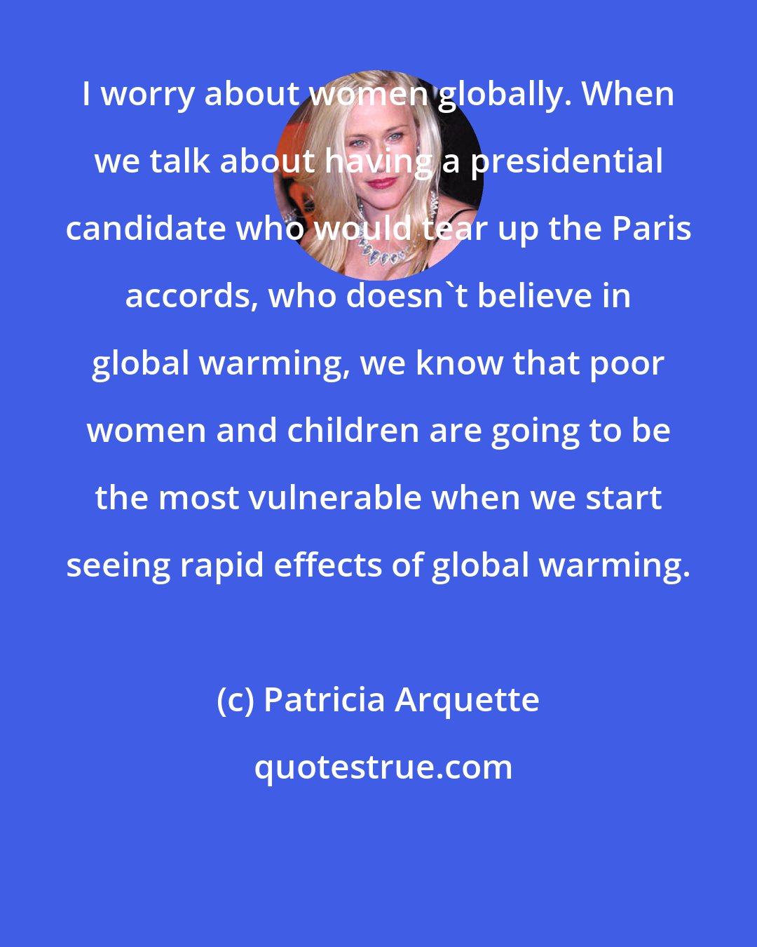 Patricia Arquette: I worry about women globally. When we talk about having a presidential candidate who would tear up the Paris accords, who doesn't believe in global warming, we know that poor women and children are going to be the most vulnerable when we start seeing rapid effects of global warming.