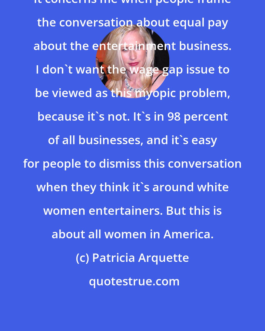 Patricia Arquette: It concerns me when people frame the conversation about equal pay about the entertainment business. I don't want the wage gap issue to be viewed as this myopic problem, because it's not. It's in 98 percent of all businesses, and it's easy for people to dismiss this conversation when they think it's around white women entertainers. But this is about all women in America.