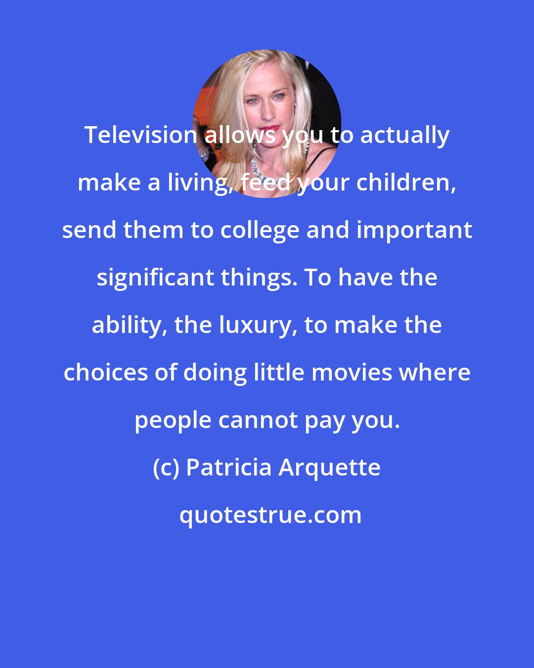 Patricia Arquette: Television allows you to actually make a living, feed your children, send them to college and important significant things. To have the ability, the luxury, to make the choices of doing little movies where people cannot pay you.