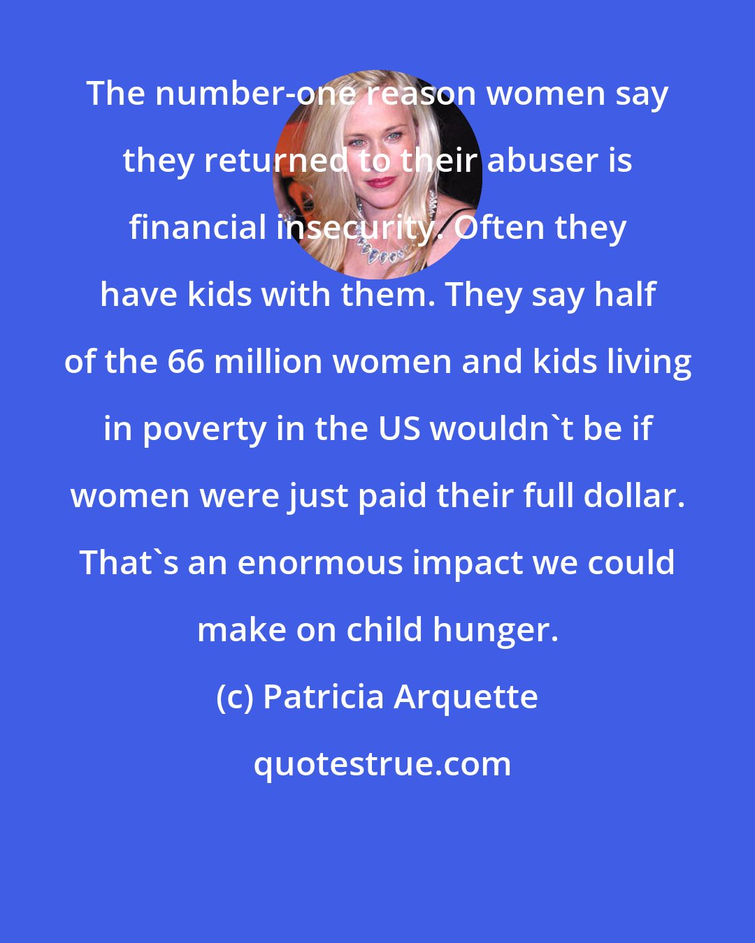 Patricia Arquette: The number-one reason women say they returned to their abuser is financial insecurity. Often they have kids with them. They say half of the 66 million women and kids living in poverty in the US wouldn't be if women were just paid their full dollar. That's an enormous impact we could make on child hunger.
