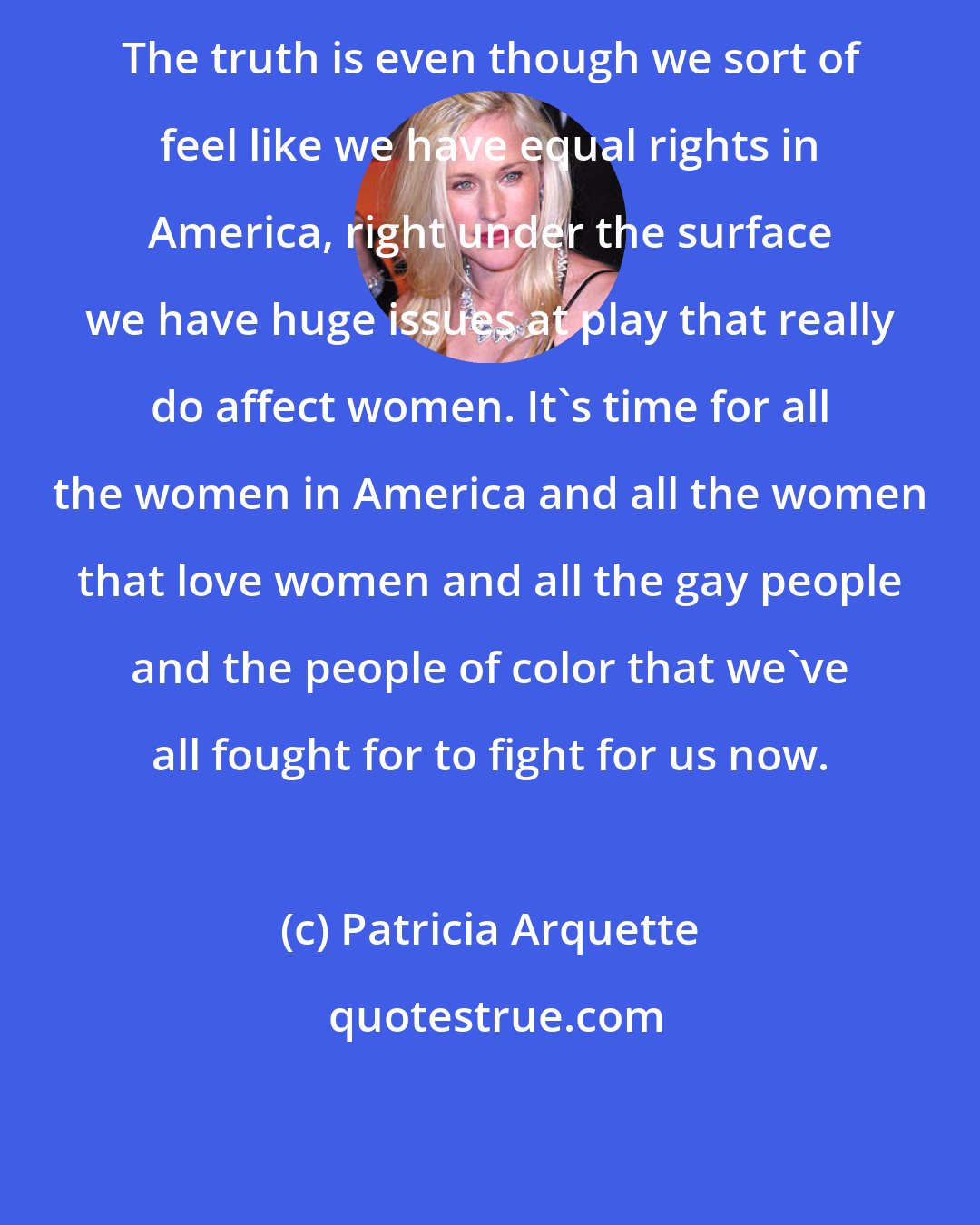 Patricia Arquette: The truth is even though we sort of feel like we have equal rights in America, right under the surface we have huge issues at play that really do affect women. It's time for all the women in America and all the women that love women and all the gay people and the people of color that we've all fought for to fight for us now.