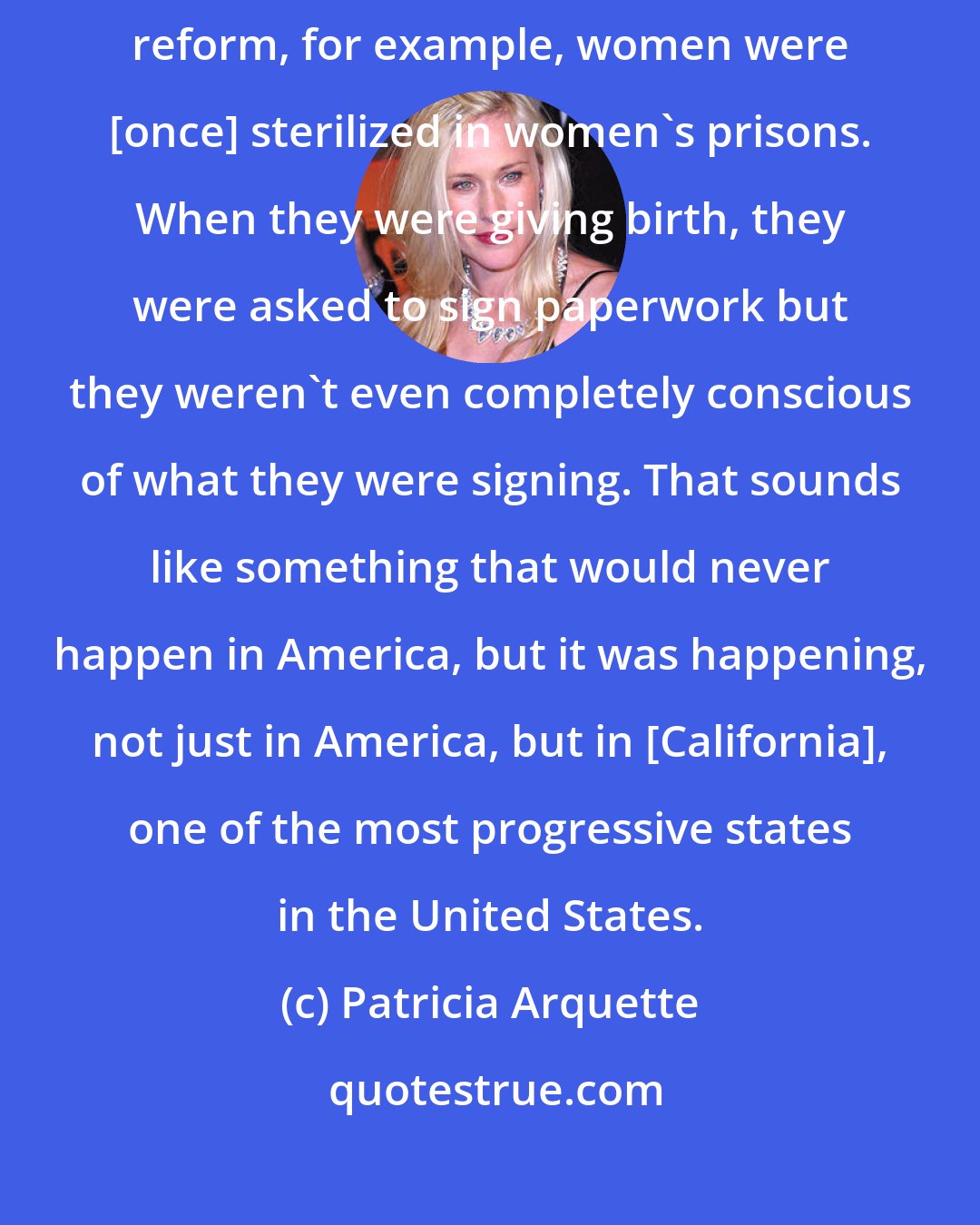 Patricia Arquette: There are so many issues that impact women. When we talk about prison reform, for example, women were [once] sterilized in women's prisons. When they were giving birth, they were asked to sign paperwork but they weren't even completely conscious of what they were signing. That sounds like something that would never happen in America, but it was happening, not just in America, but in [California], one of the most progressive states in the United States.