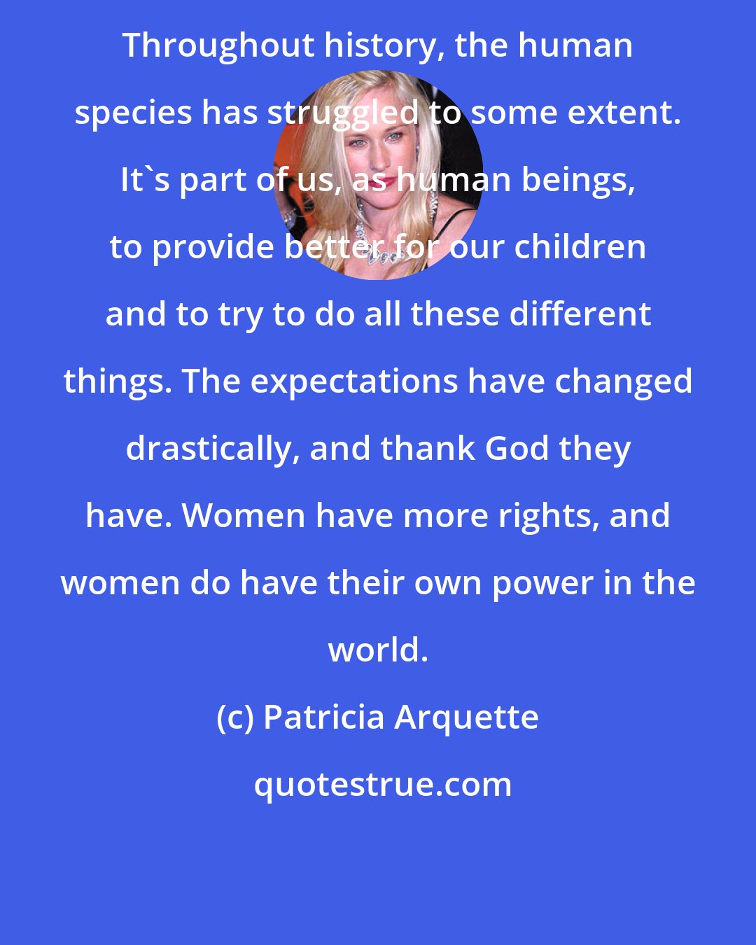 Patricia Arquette: Throughout history, the human species has struggled to some extent. It's part of us, as human beings, to provide better for our children and to try to do all these different things. The expectations have changed drastically, and thank God they have. Women have more rights, and women do have their own power in the world.