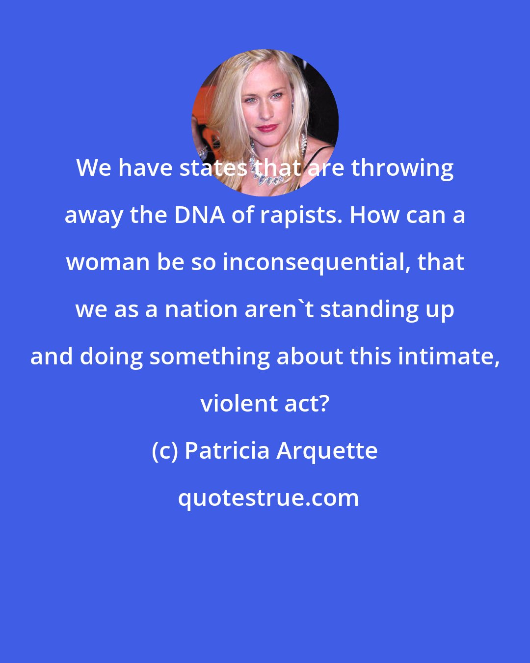 Patricia Arquette: We have states that are throwing away the DNA of rapists. How can a woman be so inconsequential, that we as a nation aren't standing up and doing something about this intimate, violent act?