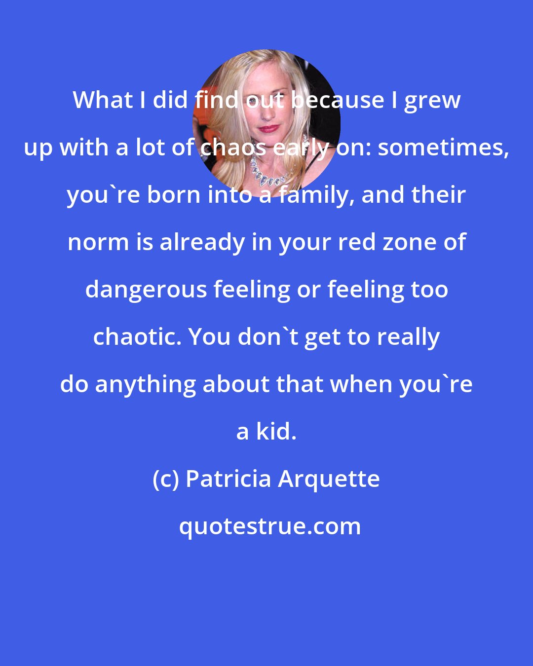 Patricia Arquette: What I did find out because I grew up with a lot of chaos early on: sometimes, you're born into a family, and their norm is already in your red zone of dangerous feeling or feeling too chaotic. You don't get to really do anything about that when you're a kid.