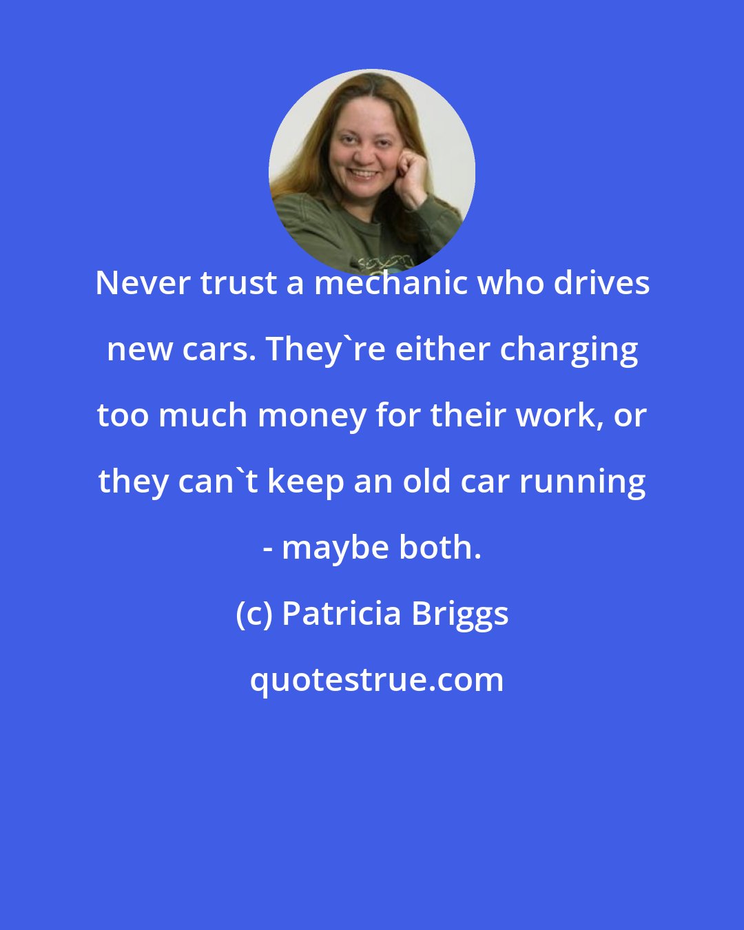 Patricia Briggs: Never trust a mechanic who drives new cars. They're either charging too much money for their work, or they can't keep an old car running - maybe both.