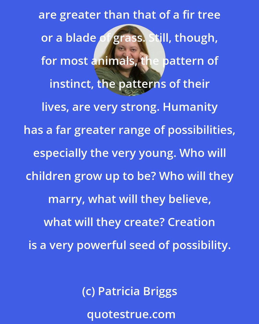 Patricia Briggs: All life is rife with possibilities. Seeds have possibilities, but all their tomorrows are caught by the patterning of their life cycle. Animals have possibilities that are greater than that of a fir tree or a blade of grass. Still, though, for most animals, the pattern of instinct, the patterns of their lives, are very strong. Humanity has a far greater range of possibilities, especially the very young. Who will children grow up to be? Who will they marry, what will they believe, what will they create? Creation is a very powerful seed of possibility.