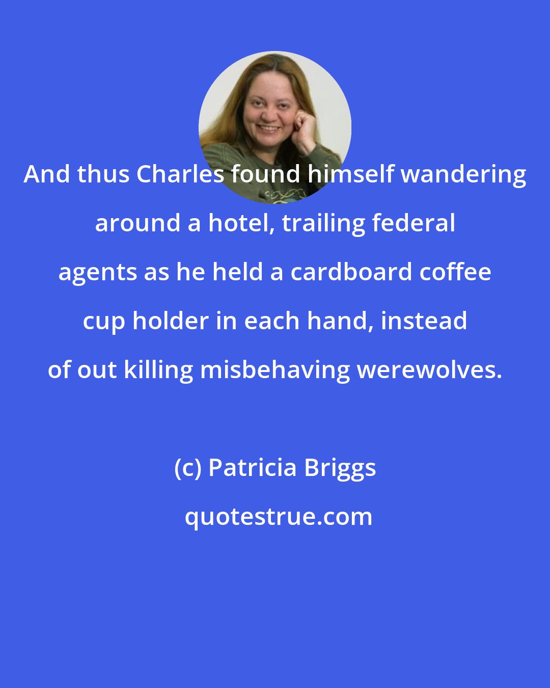 Patricia Briggs: And thus Charles found himself wandering around a hotel, trailing federal agents as he held a cardboard coffee cup holder in each hand, instead of out killing misbehaving werewolves.