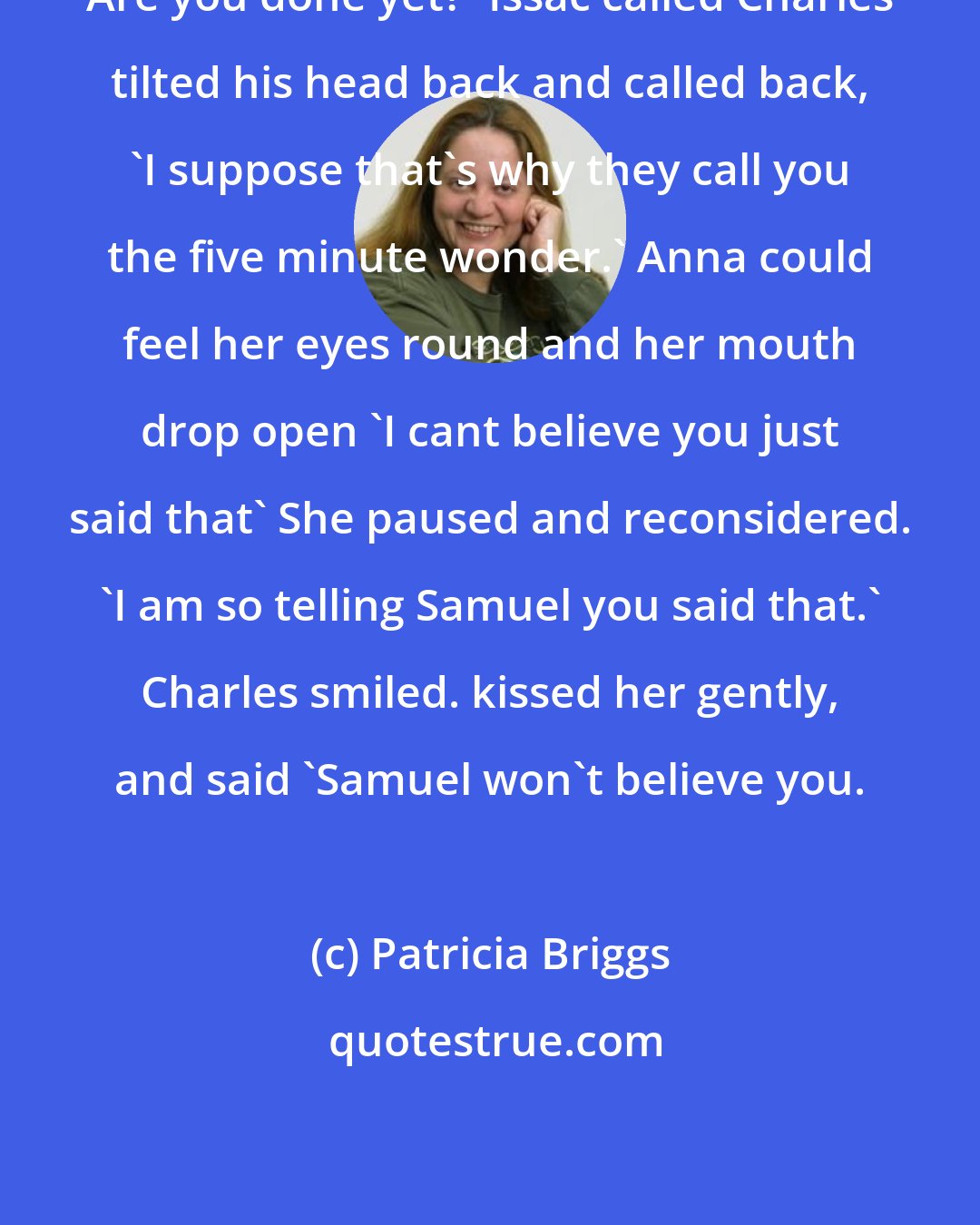 Patricia Briggs: Are you done yet?' Issac called Charles tilted his head back and called back, 'I suppose that's why they call you the five minute wonder.' Anna could feel her eyes round and her mouth drop open 'I cant believe you just said that' She paused and reconsidered. 'I am so telling Samuel you said that.' Charles smiled. kissed her gently, and said 'Samuel won't believe you.