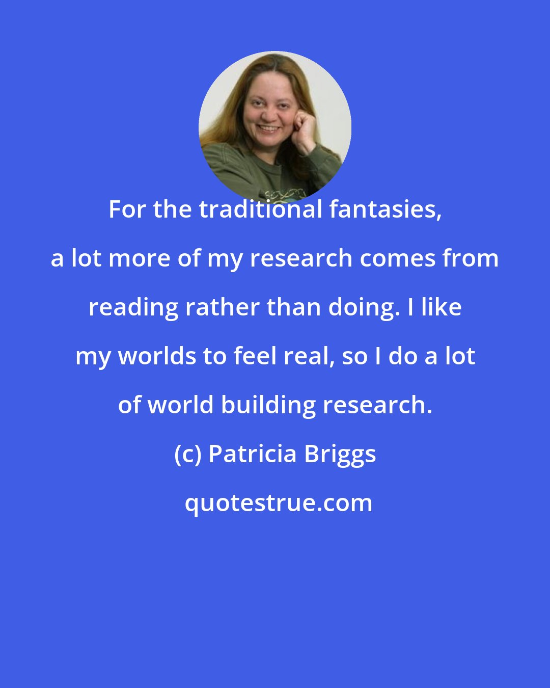 Patricia Briggs: For the traditional fantasies, a lot more of my research comes from reading rather than doing. I like my worlds to feel real, so I do a lot of world building research.